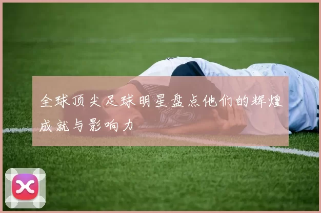 全球顶尖足球明星盘点他们的辉煌成就与影响力