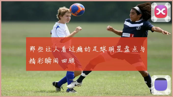 那些让人看过瘾的足球明星盘点与精彩瞬间回顾