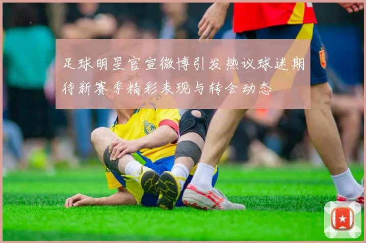 足球明星官宣微博引发热议球迷期待新赛季精彩表现与转会动态