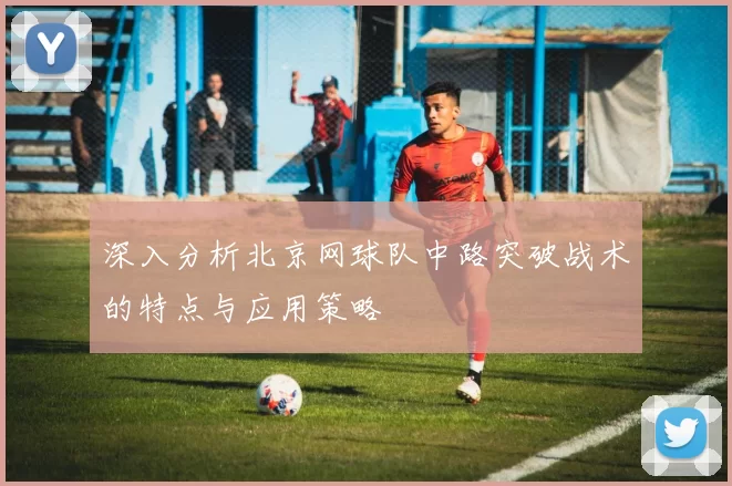 深入分析北京网球队中路突破战术的特点与应用策略