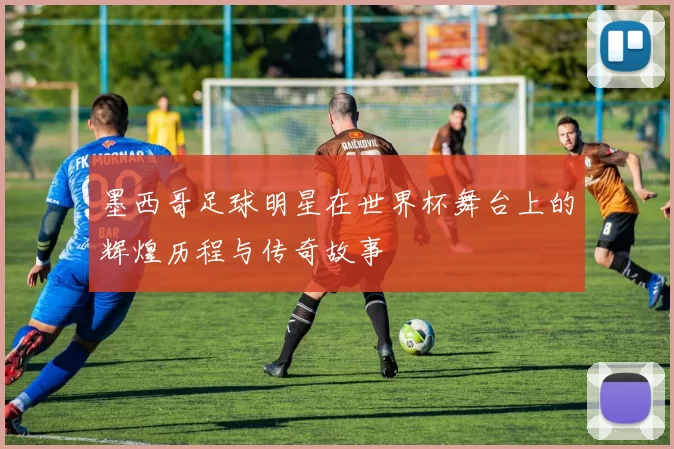 墨西哥足球明星在世界杯舞台上的辉煌历程与传奇故事