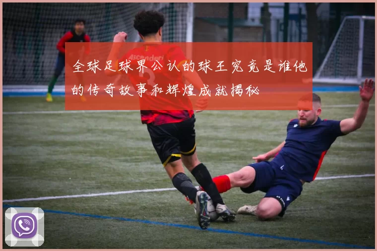全球足球界公认的球王究竟是谁他的传奇故事和辉煌成就揭秘