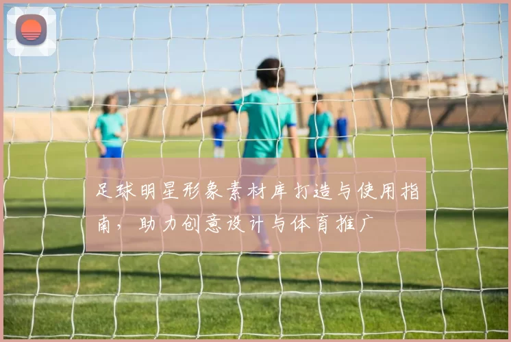 足球明星形象素材库打造与使用指南，助力创意设计与体育推广