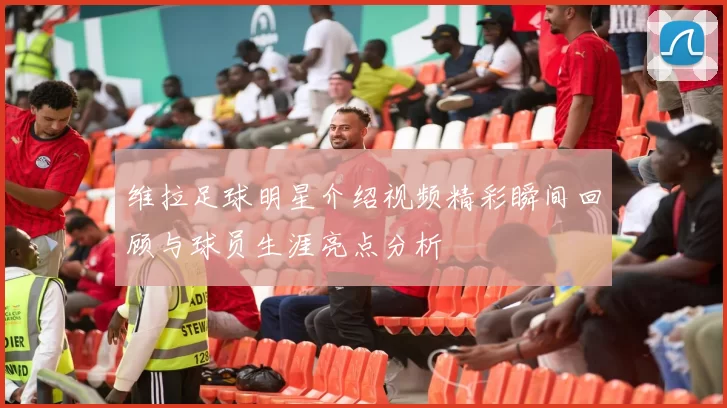 维拉足球明星介绍视频精彩瞬间回顾与球员生涯亮点分析