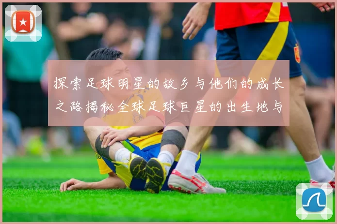 探索足球明星的故乡与他们的成长之路揭秘全球足球巨星的出生地与影响