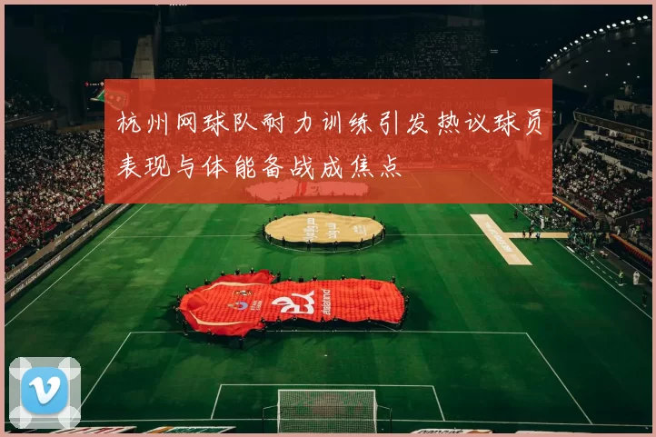 杭州网球队耐力训练引发热议球员表现与体能备战成焦点