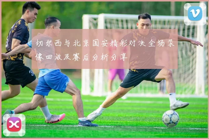 切尔西与北京国安精彩对决全场录像回放及赛后分析分享