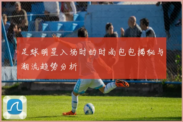 足球明星入场时的时尚包包揭秘与潮流趋势分析