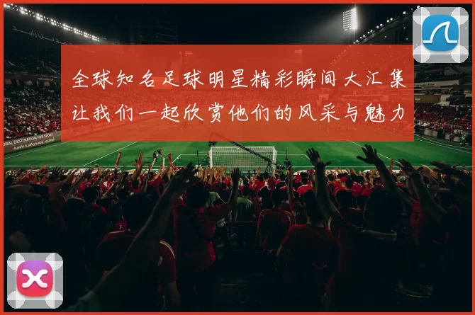 全球知名足球明星精彩瞬间大汇集让我们一起欣赏他们的风采与魅力