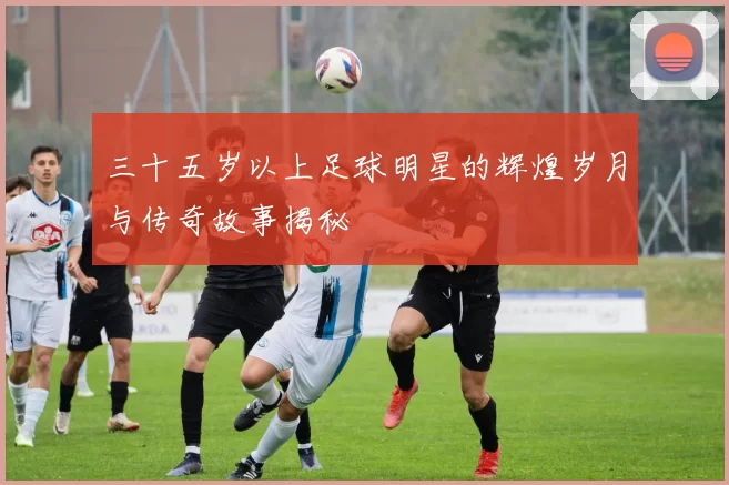 三十五岁以上足球明星的辉煌岁月与传奇故事揭秘