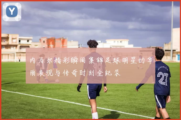 内马尔精彩瞬间集锦足球明星的华丽表现与传奇时刻全纪录