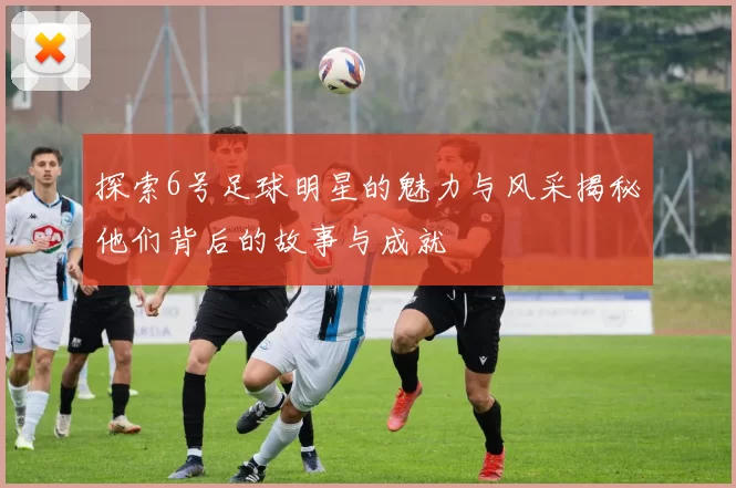 探索6号足球明星的魅力与风采揭秘他们背后的故事与成就