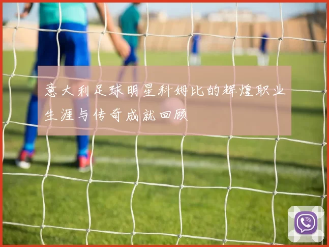 意大利足球明星科姆比的辉煌职业生涯与传奇成就回顾