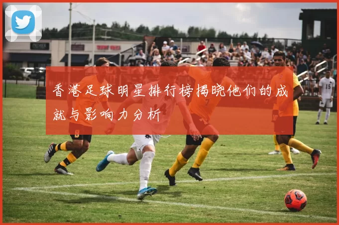 香港足球明星排行榜揭晓他们的成就与影响力分析