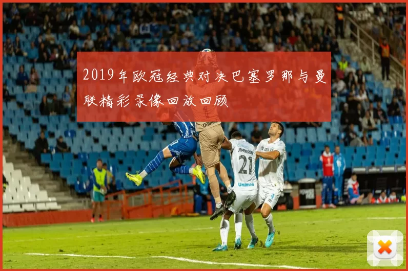2019年欧冠经典对决巴塞罗那与曼联精彩录像回放回顾
