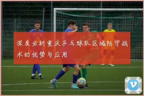 深度分析重庆乒乓球队区域防守战术的优势与应用
